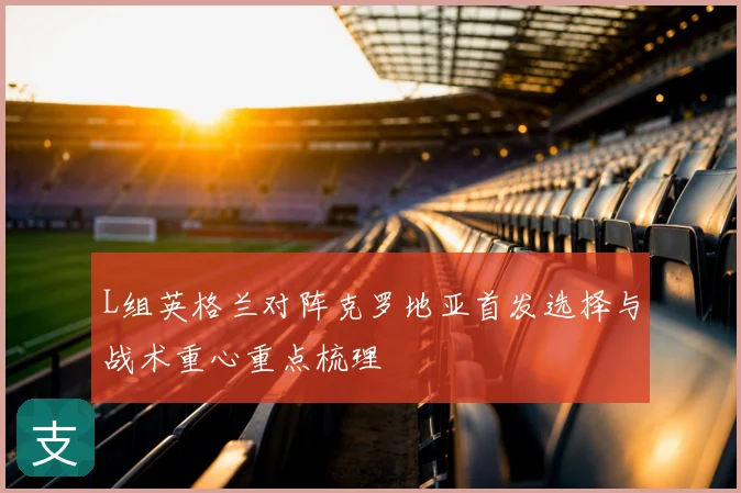 L组英格兰对阵克罗地亚首发选择与战术重心重点梳理